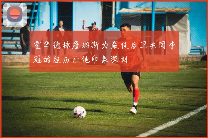 霍华德称詹姆斯为最佳后卫共同夺冠的经历让他印象深刻