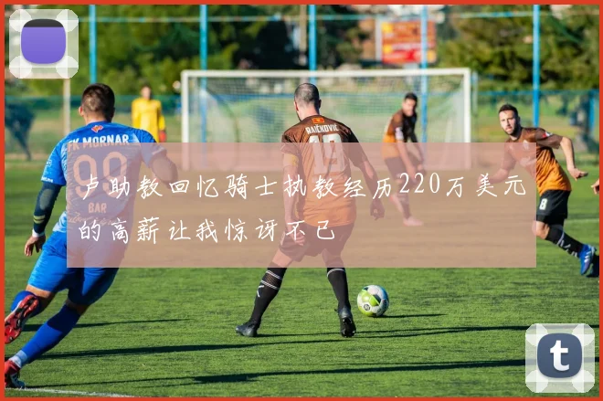 卢助教回忆骑士执教经历220万美元的高薪让我惊讶不已
