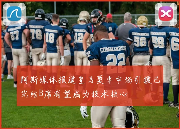 阿斯媒体报道皇马夏季中场引援已完结B席有望成为技术核心