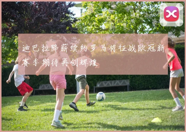 迪巴拉降薪续约罗马将征战欧冠新赛季期待再创辉煌