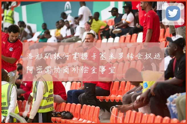 洛杉矶银河掌握卡塞米罗转会权迈阿密需协商补偿金事宜