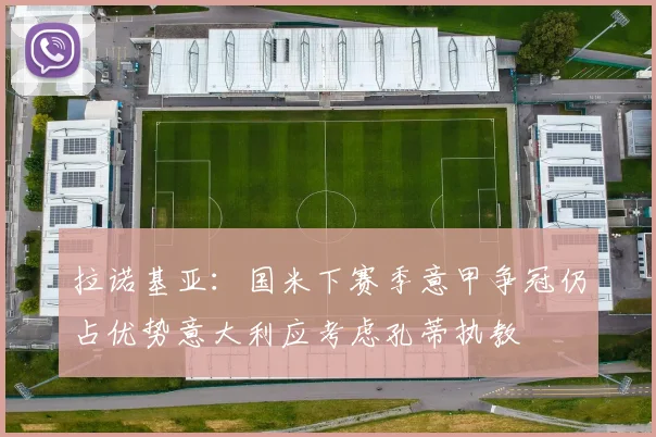 拉诺基亚：国米下赛季意甲争冠仍占优势意大利应考虑孔蒂执教