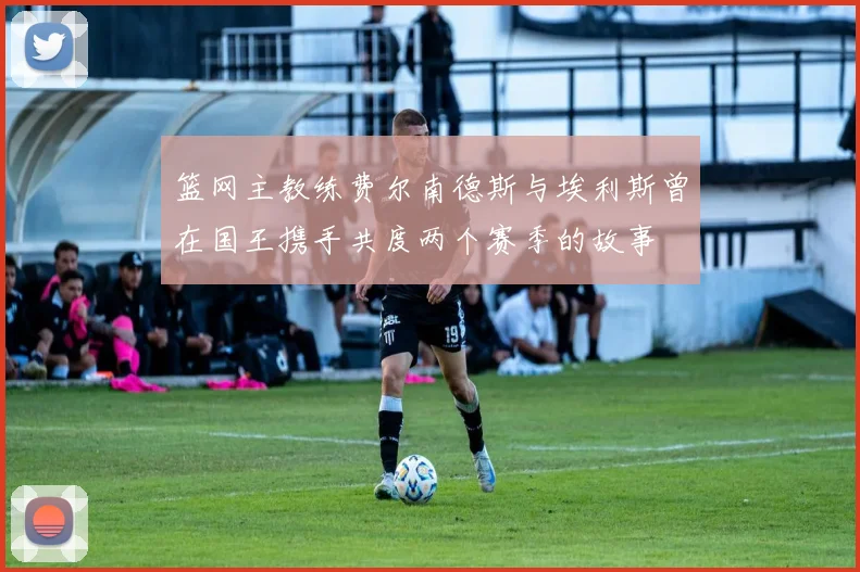 篮网主教练费尔南德斯与埃利斯曾在国王携手共度两个赛季的故事