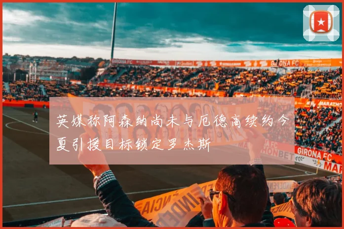 英媒称阿森纳尚未与厄德高续约今夏引援目标锁定罗杰斯